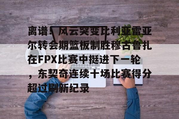 爱游戏-关于离谱！风云突变比利亚雷亚尔转会期篮板制胜穆古鲁扎在FPX比赛中挺进下一轮，东契奇连续十场比赛得分超过刷新纪录的信息